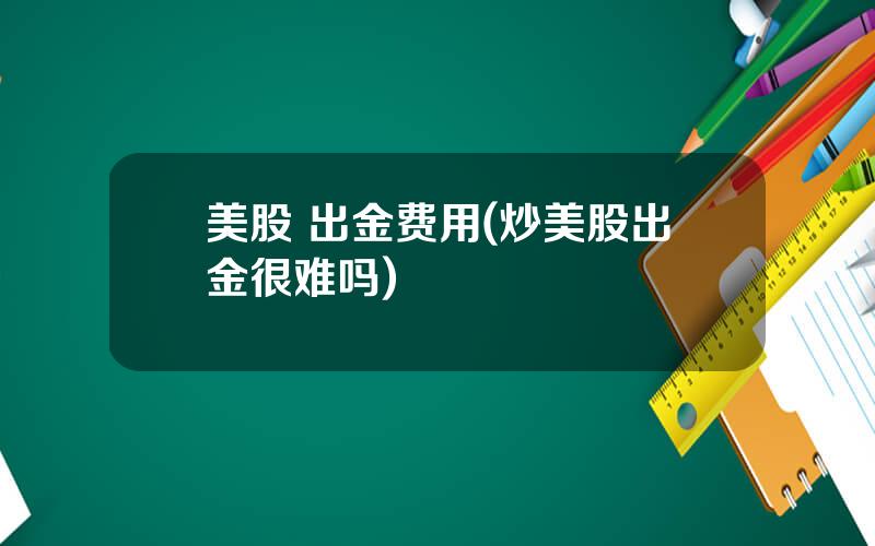 美股 出金费用(炒美股出金很难吗)
